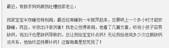 事事都要与钙扯上关系，事实上，作为众多微量元素之一的钙，它表示很委屈！更何况，宝宝出汗多，真的不是缺钙啊！

1、宝宝睡觉为什么容易出汗？

热的！

大部分家长怕宝宝睡觉着凉，给穿和盖的比较多，气温稍高，热了不舒服就容易扭来扭去，出汗就会比较多了。

婴儿时期生长发育快速，身体的新陈代谢也要比成年人更旺盛，产生的热量就会相对多，出汗也就更多；另外，宝宝皮肤中水分含量比成年人高，而神经系统还未发育完善，身体对冷热的调节能力较差，受到环境的刺激，通过皮肤散出去的水分就会更多；还有的宝宝是因为遗传，比如家长爱出汗，宝宝也容易出汗。

宝宝比成年人更怕热。常常看到宝宝大量出汗，尤其在剧烈活动后、喝奶后、睡觉后1-2个小时，其实都属于正常的生理现象，跟缺钙的关系真的不大！

2、闹觉、枕秃也是缺钙？

不是！

枕秃大部分原因是蹭的。宝宝睡觉爱动，而且宝宝的汗腺发育又不成熟，出汗又容易集中在头部。头部热得难受就喜欢各种蹭，摩擦，不知不觉头发也变少了，就造成了“枕秃”。

还有宝宝晚上睡觉不踏实，容易惊醒、睡不安稳、易哭闹，其实主要是肠绞痛，又或是尿了、饿了、太热了、太冷了等等。

所以，宝宝出汗或者宝宝枕秃又或是闹觉，真的都不是缺钙。

宝宝真正需要补的不是钙，而是维生素D，每天大概需要400国际单位。另外，提醒家长：不要盲目给宝宝补钙，补钙过量的话反而会影响营养吸收，影响身体健康。